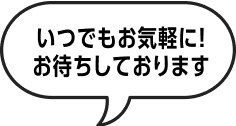 いつでもお気軽に！お待ちしております