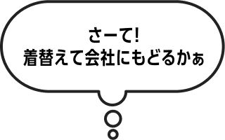 さーて！着替えて会社にもどるかぁ